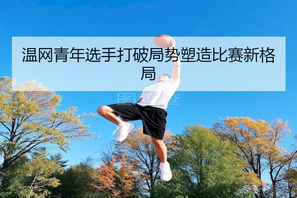 温网青年选手打破局势塑造比赛新格局